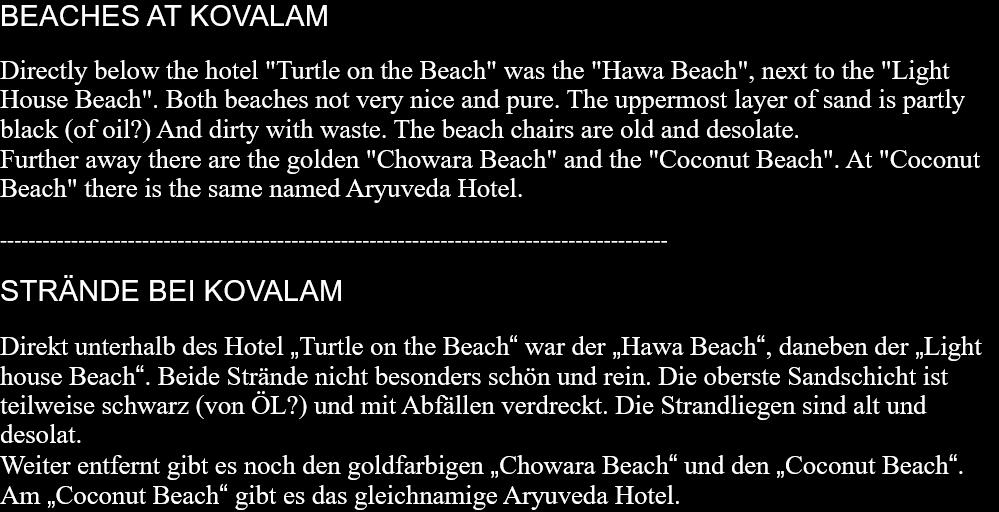 BEACHES AT KOVALAMDirectly below the hotel "Turtle on the Beach" was the "Hawa Beach", next to the "Light House Beach". Both beaches not very nice and pure. The uppermost layer of sand is partly black (of oil?) And dirty with waste. The beach chairs are old and desolate.Further away there are the golden "Chowara Beach" and the "Coconut Beach". At "Coconut Beach" there is the same named Aryuveda Hotel.  ----------------------------------------------------------------------------------------------  STRÄNDE BEI KOVALAMDirekt unterhalb des Hotel „Turtle on the Beach“ war der „Hawa Beach“, daneben der „Light house Beach“. Beide Strände nicht besonders schön und rein. Die oberste Sandschicht ist teilweise schwarz (von ÖL?) und mit Abfällen verdreckt. Die Strandliegen sind alt und desolat. Weiter entfernt gibt es noch den goldfarbigen „Chowara Beach“ und den „Coconut Beach“. Am „Coconut Beach“ gibt es das gleichnamige Aryuveda Hotel.  